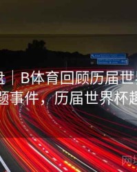 战术复盘｜B体育回顾历届世界杯热门话题事件，历届世界杯趣事