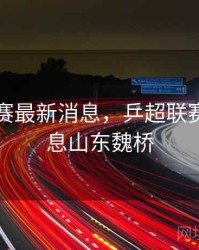 乒超联赛最新消息，乒超联赛最新消息山东魏桥