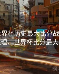 B体育世界杯历史最大比分战役回顾｜经典梳理，世界杯比分最大的一场