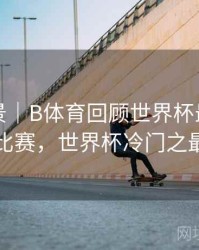 赛事全景｜B体育回顾世界杯最大冷门比赛，世界杯冷门之最