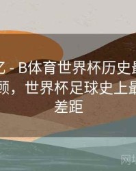 球迷记忆 - B体育世界杯历史最大比分战役回顾，世界杯足球史上最大比分差距