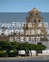 安博体育app天际对谈：采访射箭女王，矢志不渝终夺奥运金牌，流露出敬业与柔美共存