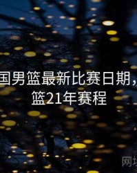 2021中国男篮最新比赛日期，中国男篮21年赛程