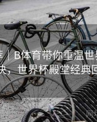 精彩推荐｜B体育带你重温世界杯巅峰对决，世界杯殿堂经典回顾