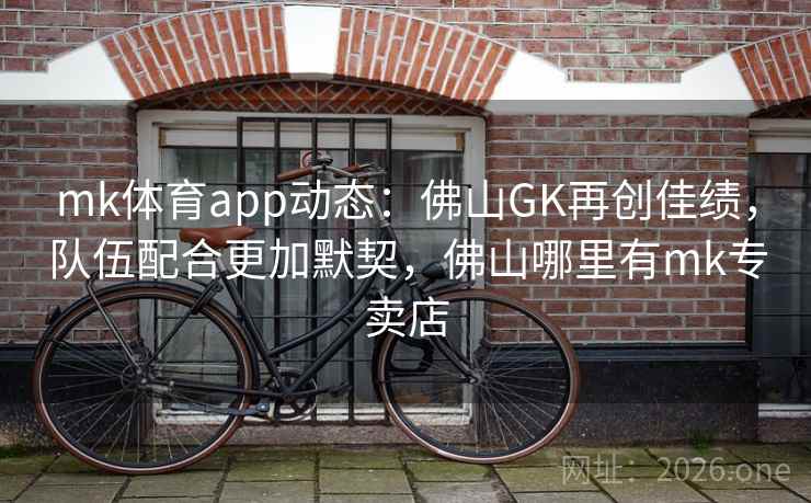 mk体育app动态：佛山GK再创佳绩，队伍配合更加默契，佛山哪里有mk专卖店