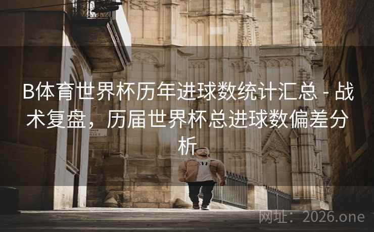 B体育世界杯历年进球数统计汇总 - 战术复盘，历届世界杯总进球数偏差分析