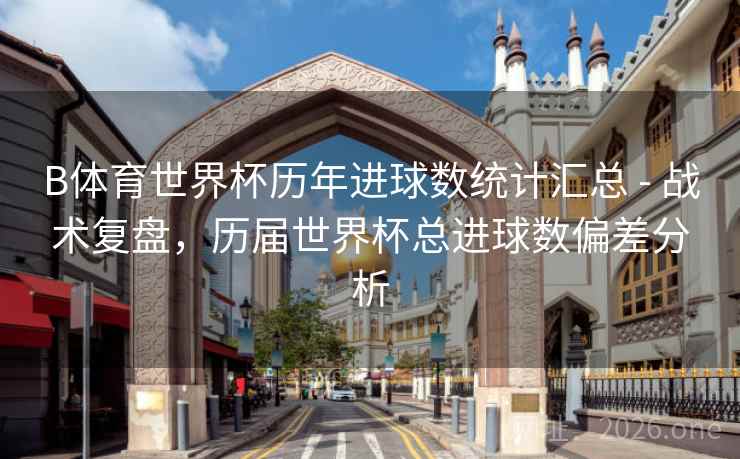 B体育世界杯历年进球数统计汇总 - 战术复盘，历届世界杯总进球数偏差分析