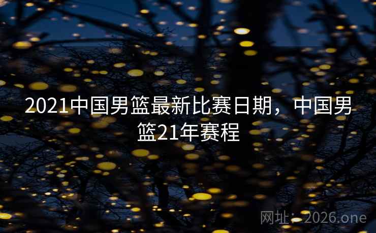 2021中国男篮最新比赛日期，中国男篮21年赛程