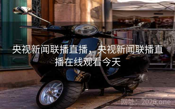 央视新闻联播直播，央视新闻联播直播在线观看今天