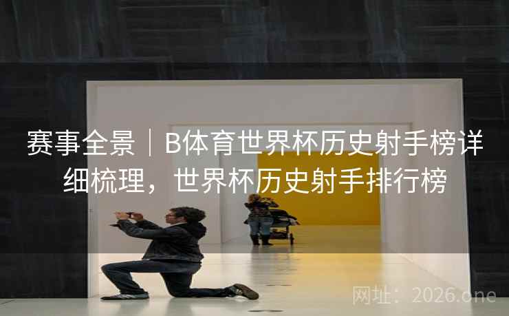 赛事全景｜B体育世界杯历史射手榜详细梳理，世界杯历史射手排行榜