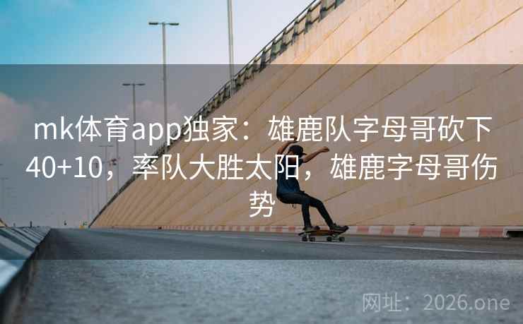 mk体育app独家：雄鹿队字母哥砍下40+10，率队大胜太阳，雄鹿字母哥伤势