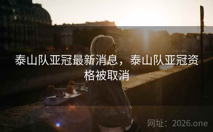 泰山队亚冠最新消息，泰山队亚冠资格被取消