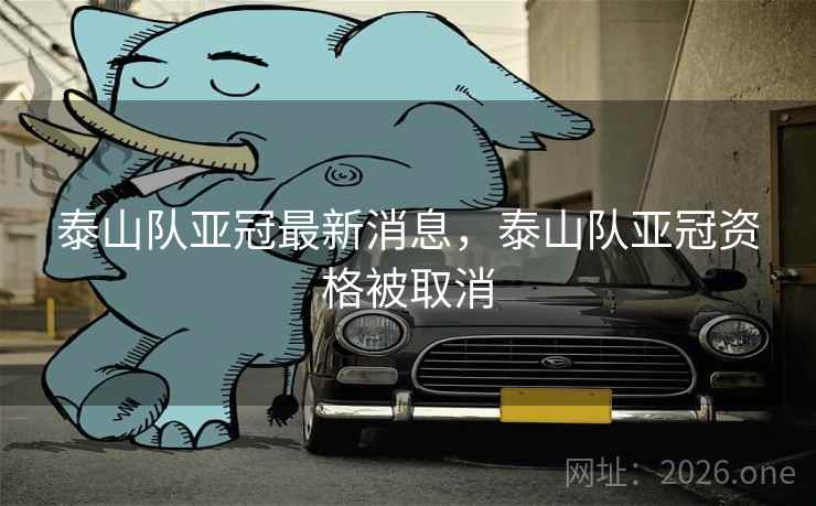 泰山队亚冠最新消息，泰山队亚冠资格被取消