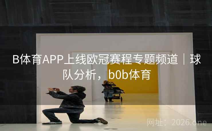 B体育APP上线欧冠赛程专题频道｜球队分析，b0b体育