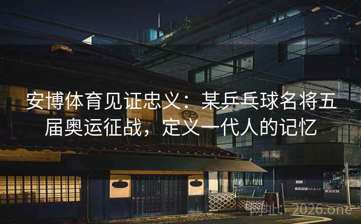 安博体育见证忠义：某乒乓球名将五届奥运征战，定义一代人的记忆