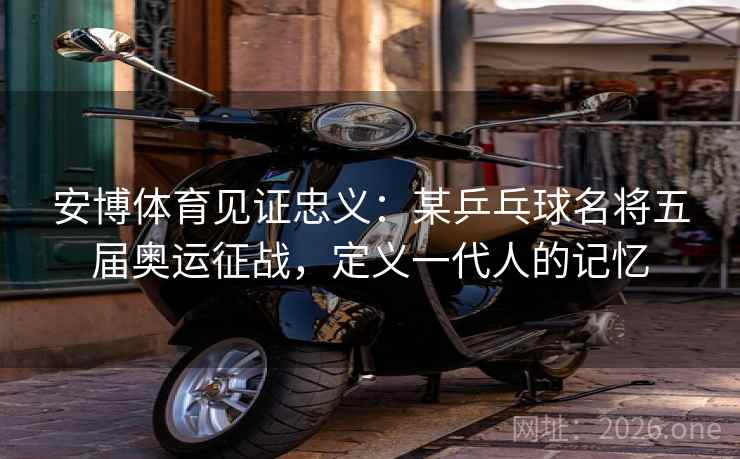 安博体育见证忠义：某乒乓球名将五届奥运征战，定义一代人的记忆