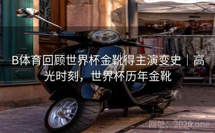 B体育回顾世界杯金靴得主演变史｜高光时刻，世界杯历年金靴