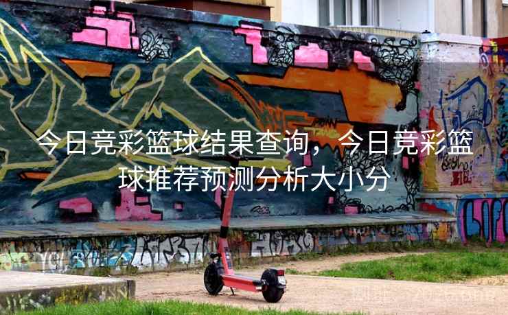 今日竞彩篮球结果查询，今日竞彩篮球推荐预测分析大小分
