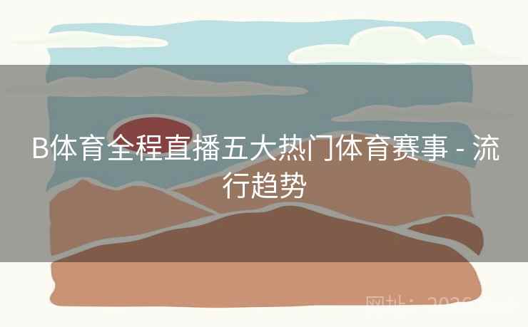 B体育全程直播五大热门体育赛事 - 流行趋势