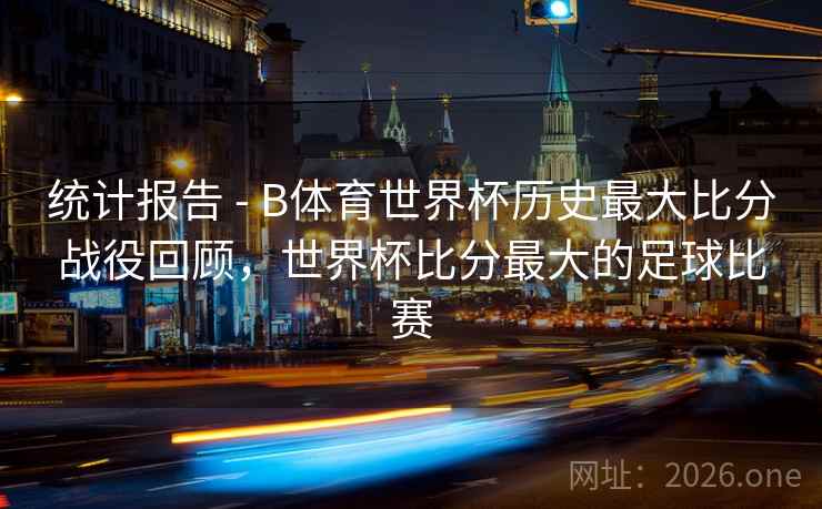 统计报告 - B体育世界杯历史最大比分战役回顾，世界杯比分最大的足球比赛