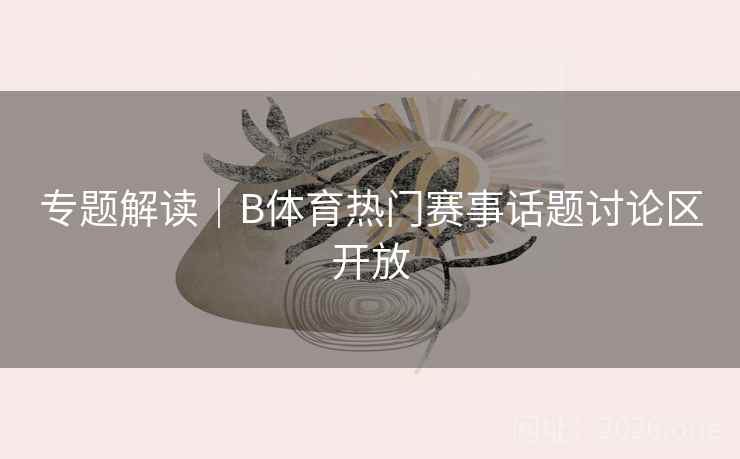 专题解读｜B体育热门赛事话题讨论区开放