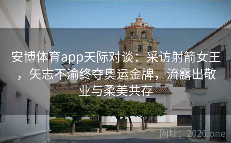 安博体育app天际对谈：采访射箭女王，矢志不渝终夺奥运金牌，流露出敬业与柔美共存