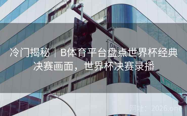 冷门揭秘｜B体育平台盘点世界杯经典决赛画面，世界杯决赛录播