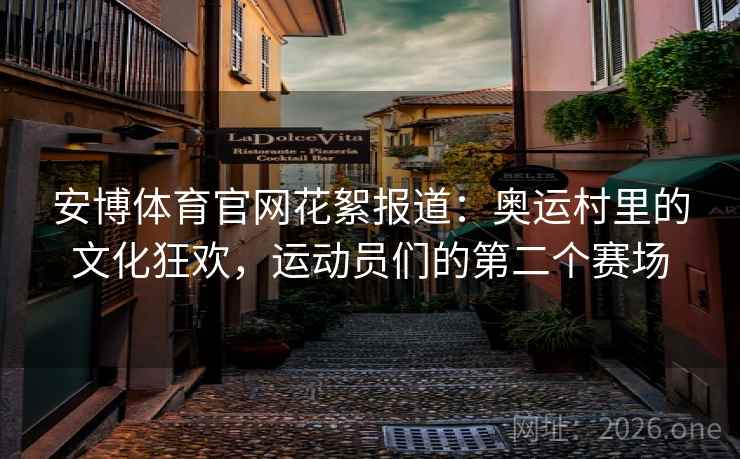 安博体育官网花絮报道：奥运村里的文化狂欢，运动员们的第二个赛场