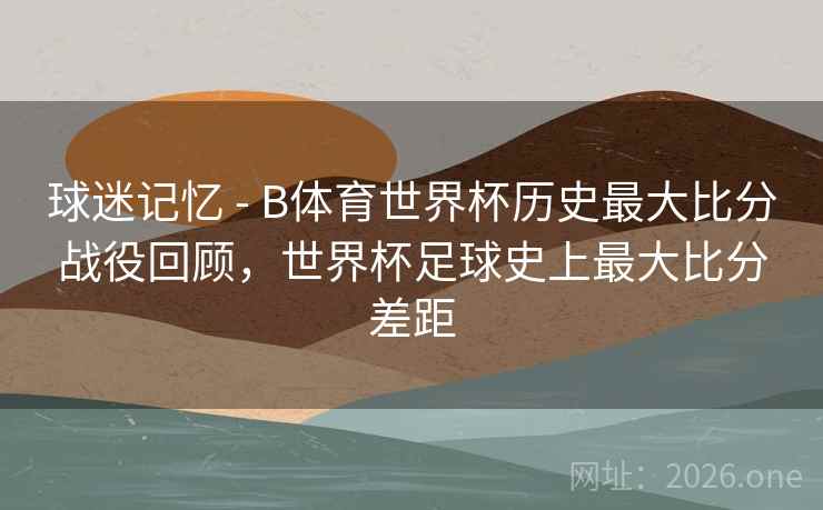 球迷记忆 - B体育世界杯历史最大比分战役回顾，世界杯足球史上最大比分差距