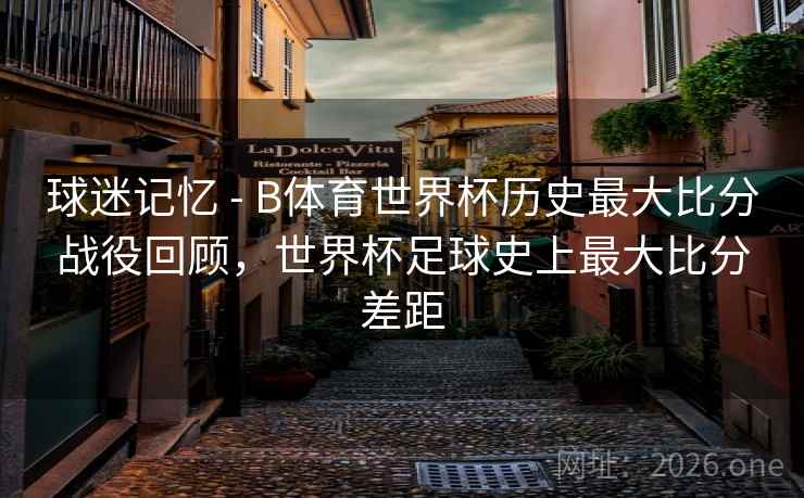 球迷记忆 - B体育世界杯历史最大比分战役回顾，世界杯足球史上最大比分差距