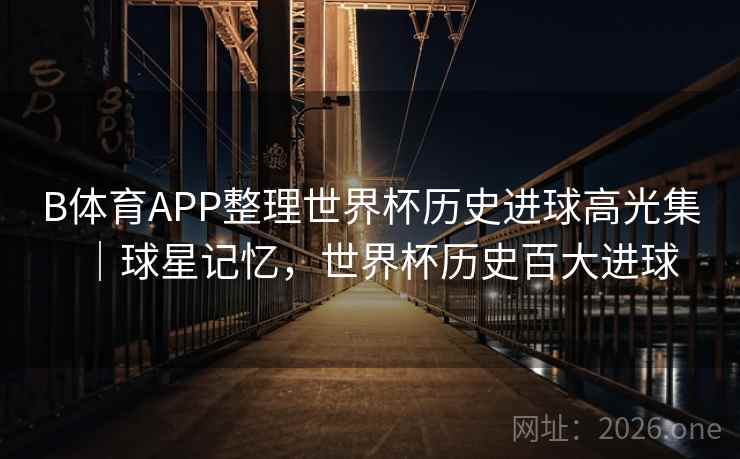 B体育APP整理世界杯历史进球高光集｜球星记忆，世界杯历史百大进球