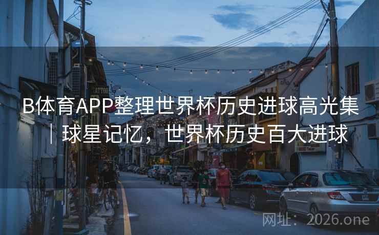 B体育APP整理世界杯历史进球高光集｜球星记忆，世界杯历史百大进球