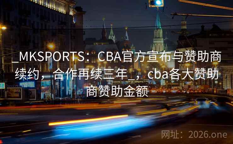 _MKSPORTS：CBA官方宣布与赞助商续约，合作再续三年_，cba各大赞助商赞助金额