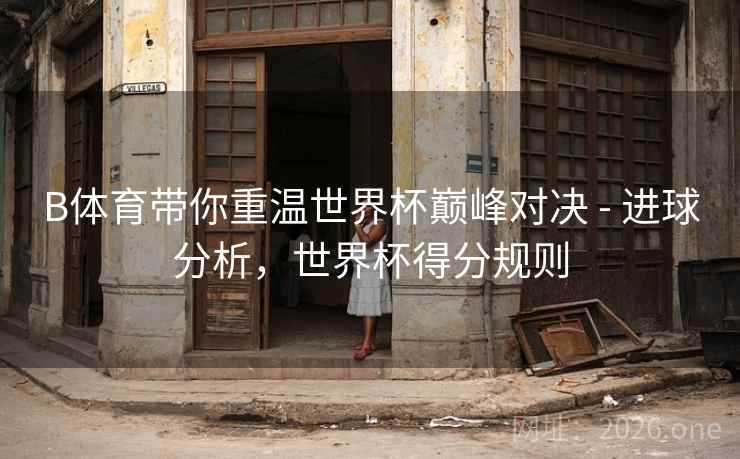 B体育带你重温世界杯巅峰对决 - 进球分析，世界杯得分规则