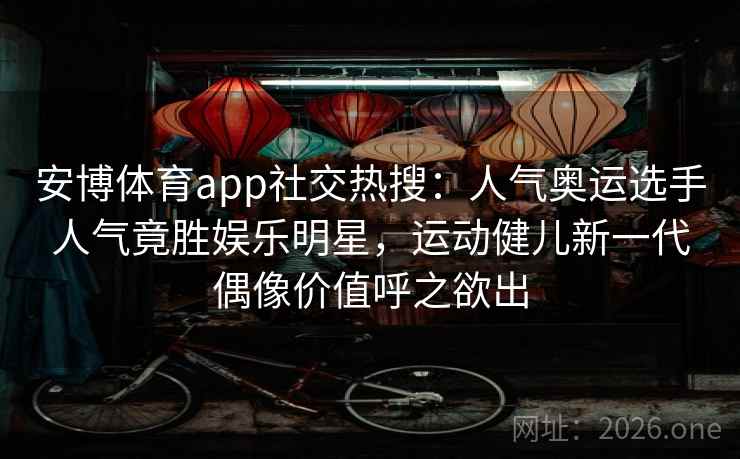 安博体育app社交热搜：人气奥运选手人气竟胜娱乐明星，运动健儿新一代偶像价值呼之欲出