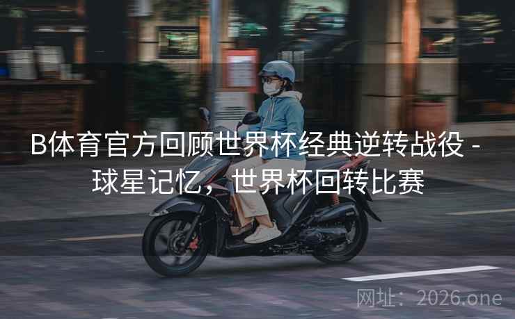 B体育官方回顾世界杯经典逆转战役 - 球星记忆，世界杯回转比赛