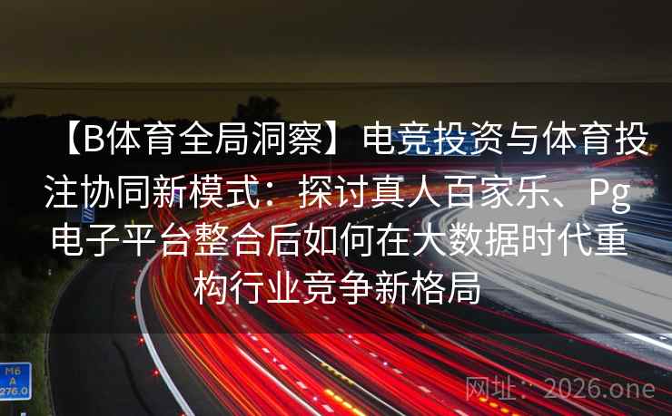 【B体育全局洞察】电竞投资与体育投注协同新模式：探讨真人百家乐、Pg电子平台整合后如何在大数据时代重构行业竞争新格局