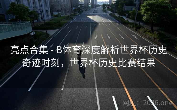 亮点合集 - B体育深度解析世界杯历史奇迹时刻，世界杯历史比赛结果