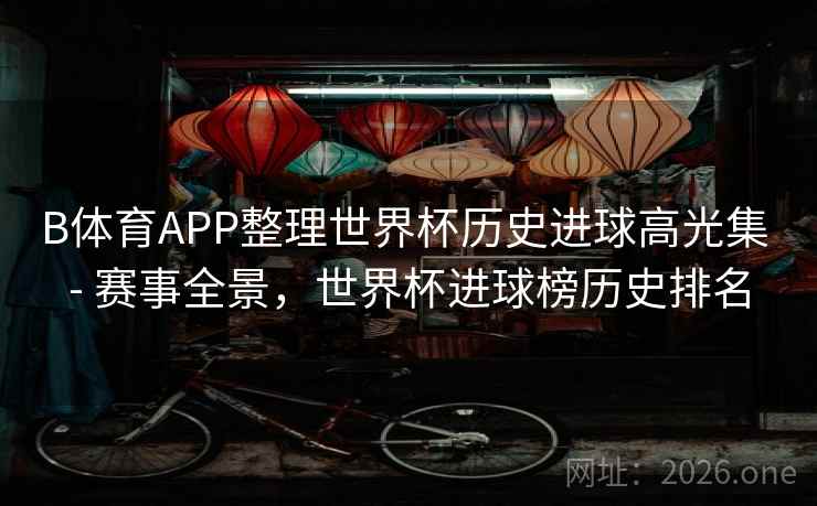 B体育APP整理世界杯历史进球高光集 - 赛事全景，世界杯进球榜历史排名