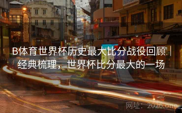 B体育世界杯历史最大比分战役回顾｜经典梳理，世界杯比分最大的一场