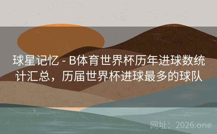 球星记忆 - B体育世界杯历年进球数统计汇总，历届世界杯进球最多的球队