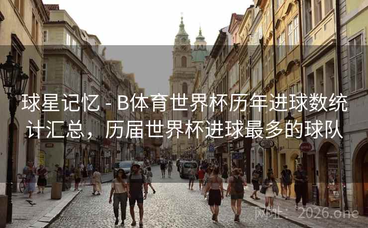 球星记忆 - B体育世界杯历年进球数统计汇总，历届世界杯进球最多的球队