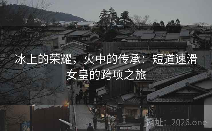 冰上的荣耀，火中的传承：短道速滑女皇的跨项之旅