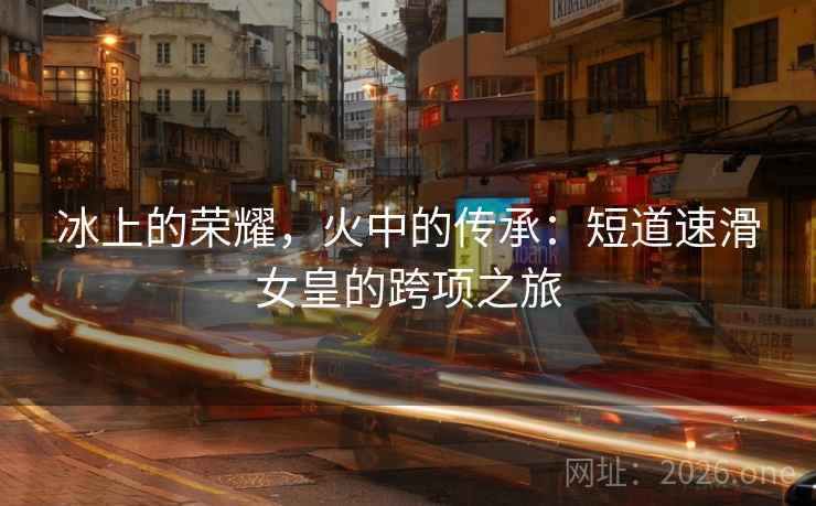 冰上的荣耀，火中的传承：短道速滑女皇的跨项之旅