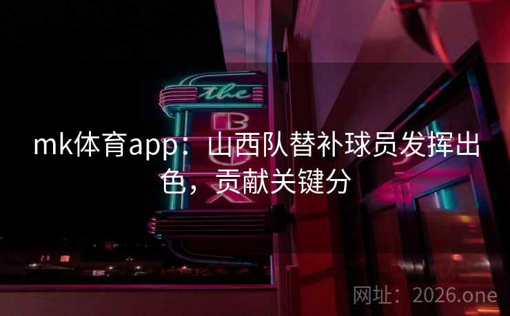 mk体育app：山西队替补球员发挥出色，贡献关键分