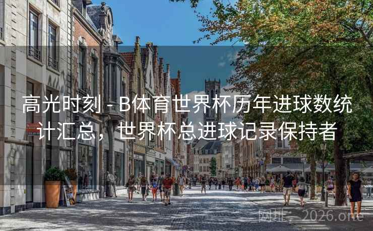 高光时刻 - B体育世界杯历年进球数统计汇总，世界杯总进球记录保持者