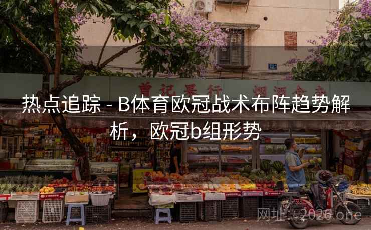 热点追踪 - B体育欧冠战术布阵趋势解析，欧冠b组形势