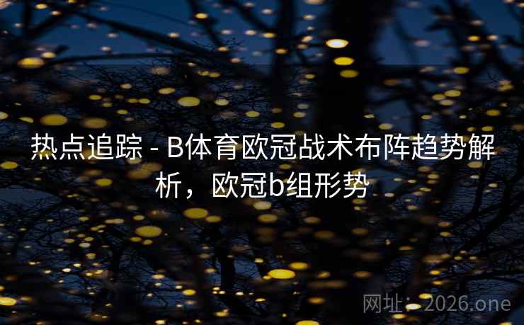 热点追踪 - B体育欧冠战术布阵趋势解析，欧冠b组形势