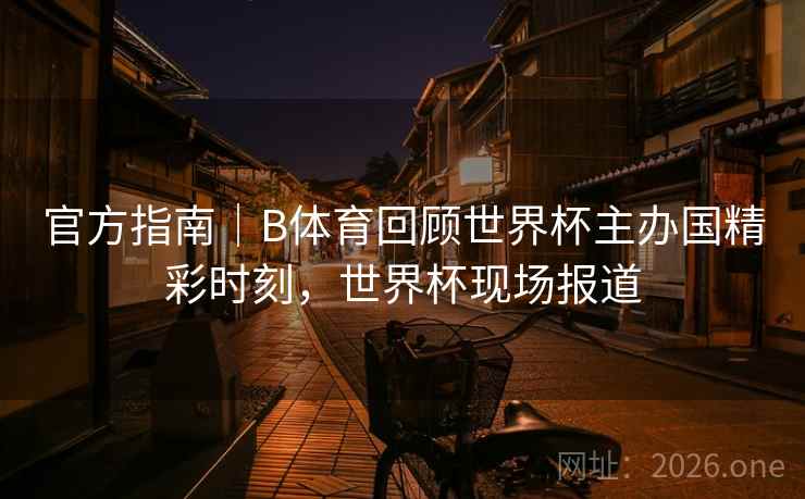 官方指南｜B体育回顾世界杯主办国精彩时刻，世界杯现场报道